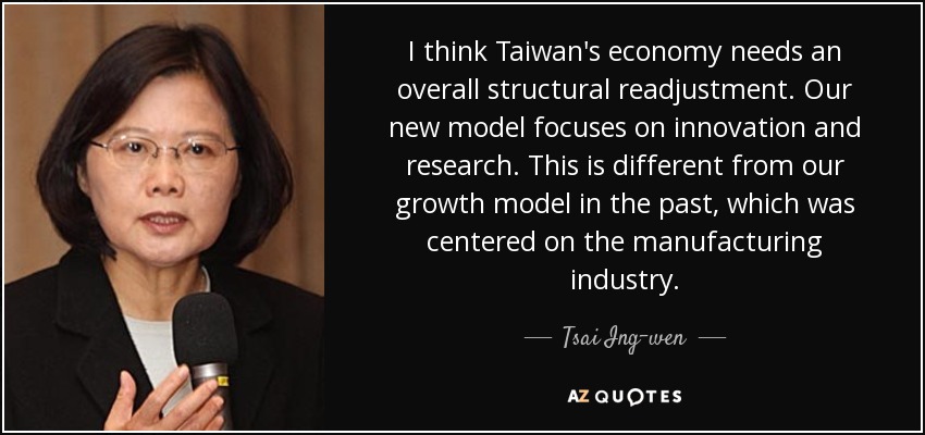 I think Taiwan's economy needs an overall structural readjustment. Our new model focuses on innovation and research. This is different from our growth model in the past, which was centered on the manufacturing industry. - Tsai Ing-wen