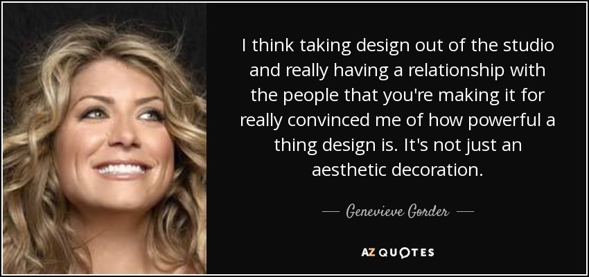 I think taking design out of the studio and really having a relationship with the people that you're making it for really convinced me of how powerful a thing design is. It's not just an aesthetic decoration. - Genevieve Gorder