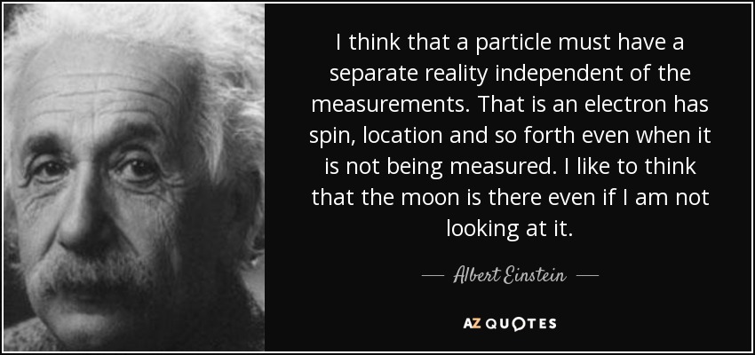 I think that a particle must have a separate reality independent of the measurements. That is an electron has spin, location and so forth even when it is not being measured. I like to think that the moon is there even if I am not looking at it. - Albert Einstein