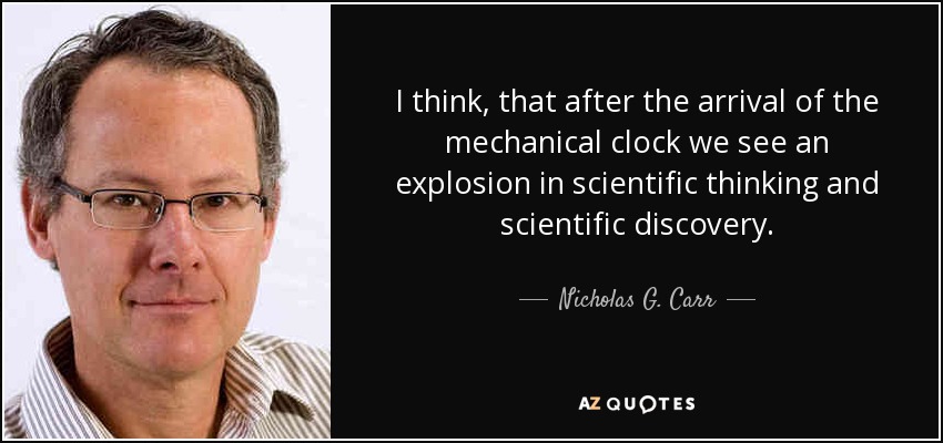 I think, that after the arrival of the mechanical clock we see an explosion in scientific thinking and scientific discovery. - Nicholas G. Carr