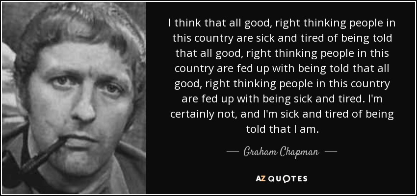 I think that all good, right thinking people in this country are sick and tired of being told that all good, right thinking people in this country are fed up with being told that all good, right thinking people in this country are fed up with being sick and tired. I'm certainly not, and I'm sick and tired of being told that I am. - Graham Chapman