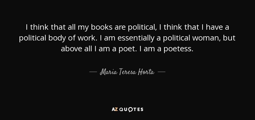 I think that all my books are political, I think that I have a political body of work. I am essentially a political woman, but above all I am a poet. I am a poetess. - Maria Teresa Horta