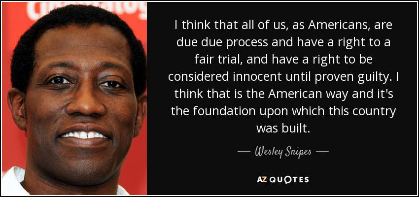 I think that all of us, as Americans, are due due process and have a right to a fair trial, and have a right to be considered innocent until proven guilty. I think that is the American way and it's the foundation upon which this country was built. - Wesley Snipes