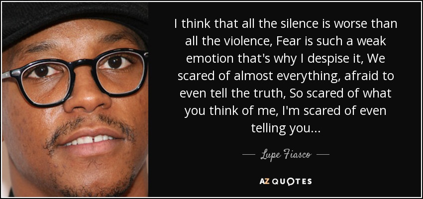 I think that all the silence is worse than all the violence, Fear is such a weak emotion that's why I despise it, We scared of almost everything, afraid to even tell the truth, So scared of what you think of me, I'm scared of even telling you... - Lupe Fiasco