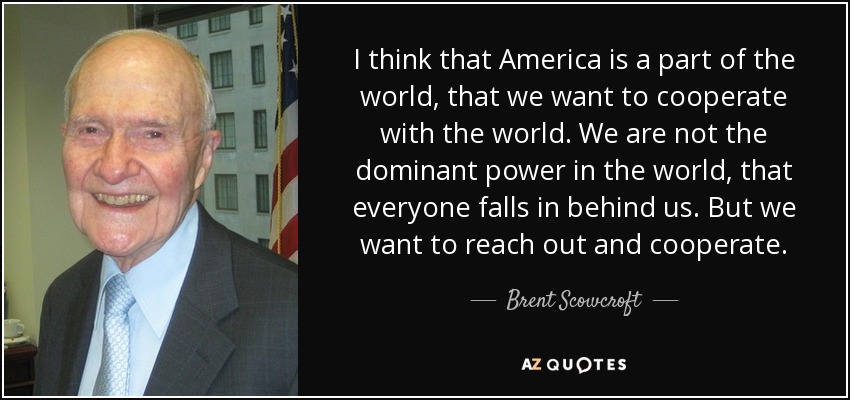 I think that America is a part of the world, that we want to cooperate with the world. We are not the dominant power in the world, that everyone falls in behind us. But we want to reach out and cooperate. - Brent Scowcroft