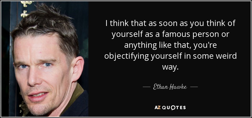 I think that as soon as you think of yourself as a famous person or anything like that, you're objectifying yourself in some weird way. - Ethan Hawke