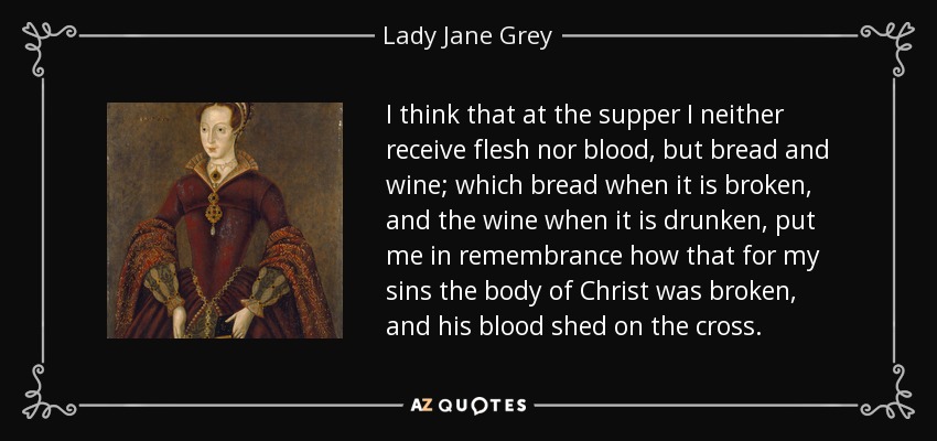 I think that at the supper I neither receive flesh nor blood, but bread and wine; which bread when it is broken, and the wine when it is drunken, put me in remembrance how that for my sins the body of Christ was broken, and his blood shed on the cross. - Lady Jane Grey