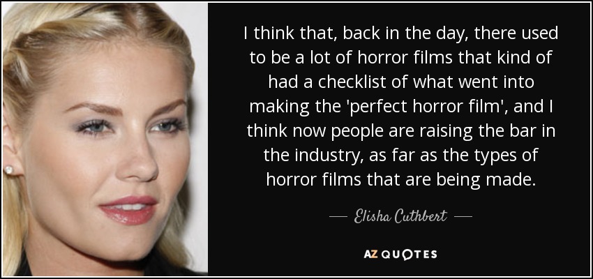 I think that, back in the day, there used to be a lot of horror films that kind of had a checklist of what went into making the 'perfect horror film', and I think now people are raising the bar in the industry, as far as the types of horror films that are being made. - Elisha Cuthbert