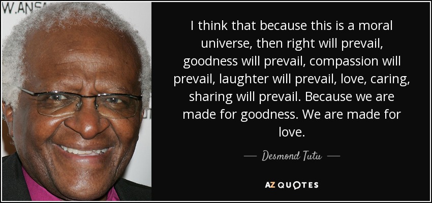 I think that because this is a moral universe, then right will prevail, goodness will prevail, compassion will prevail, laughter will prevail, love, caring, sharing will prevail. Because we are made for goodness. We are made for love. - Desmond Tutu