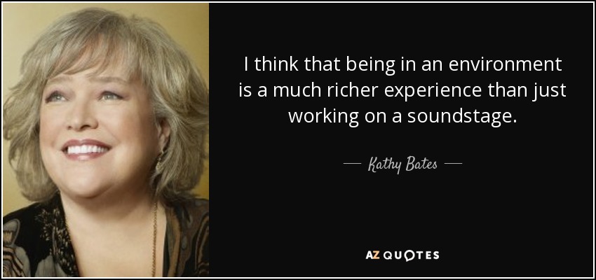 I think that being in an environment is a much richer experience than just working on a soundstage. - Kathy Bates