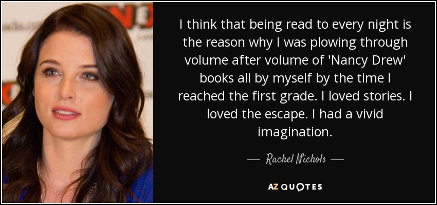 I think that being read to every night is the reason why I was plowing through volume after volume of 'Nancy Drew' books all by myself by the time I reached the first grade. I loved stories. I loved the escape. I had a vivid imagination. - Rachel Nichols