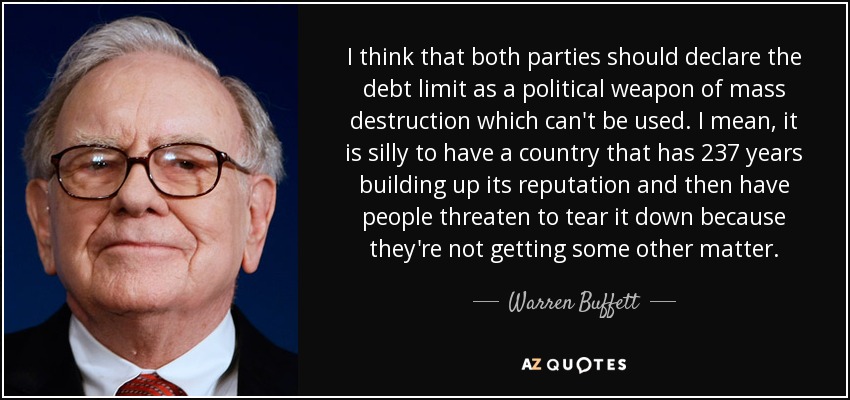 I think that both parties should declare the debt limit as a political weapon of mass destruction which can't be used. I mean, it is silly to have a country that has 237 years building up its reputation and then have people threaten to tear it down because they're not getting some other matter. - Warren Buffett