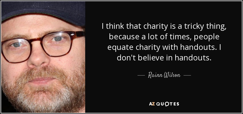 I think that charity is a tricky thing, because a lot of times, people equate charity with handouts. I don't believe in handouts. - Rainn Wilson