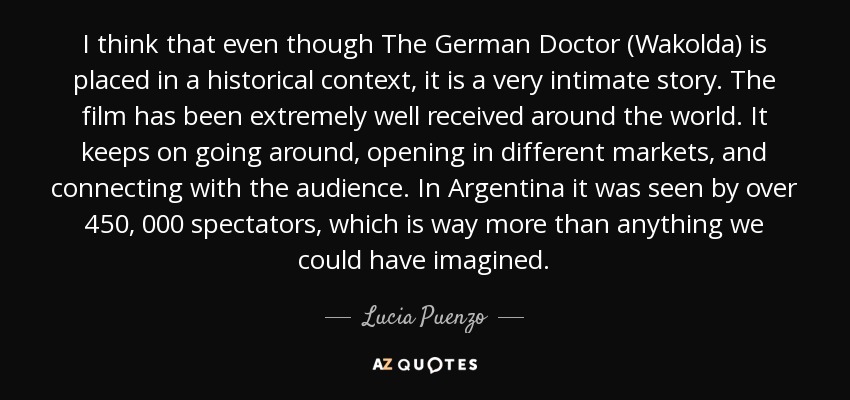 I think that even though The German Doctor (Wakolda) is placed in a historical context , it is a very intimate story. The film has been extremely well received around the world. It keeps on going around, opening in different markets, and connecting with the audience. In Argentina it was seen by over 450, 000 spectators, which is way more than anything we could have imagined. - Lucia Puenzo