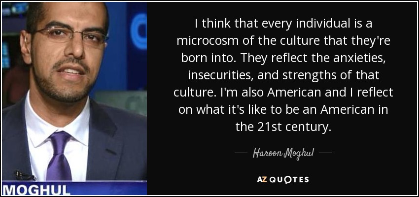 I think that every individual is a microcosm of the culture that they're born into. They reflect the anxieties, insecurities, and strengths of that culture. I'm also American and I reflect on what it's like to be an American in the 21st century. - Haroon Moghul