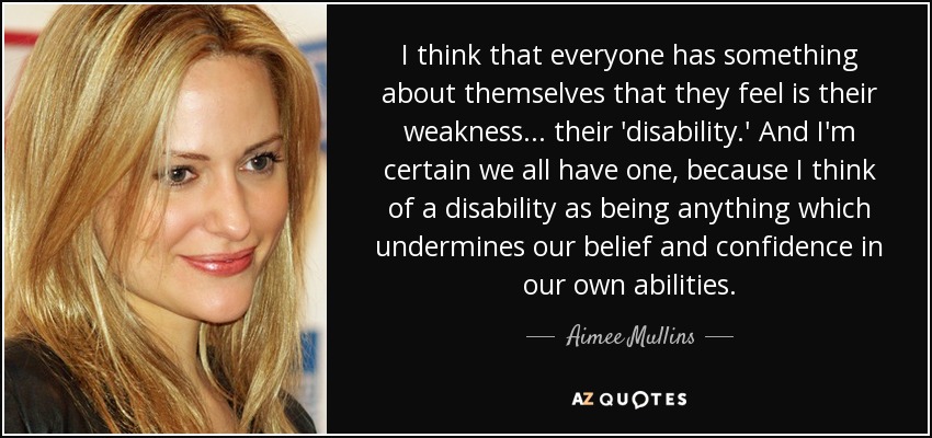 I think that everyone has something about themselves that they feel is their weakness... their 'disability.' And I'm certain we all have one, because I think of a disability as being anything which undermines our belief and confidence in our own abilities. - Aimee Mullins