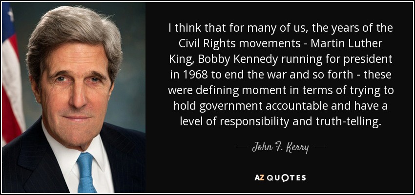 I think that for many of us, the years of the Civil Rights movements - Martin Luther King, Bobby Kennedy running for president in 1968 to end the war and so forth - these were defining moment in terms of trying to hold government accountable and have a level of responsibility and truth-telling. - John F. Kerry