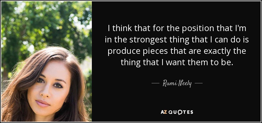 I think that for the position that I'm in the strongest thing that I can do is produce pieces that are exactly the thing that I want them to be. - Rumi Neely