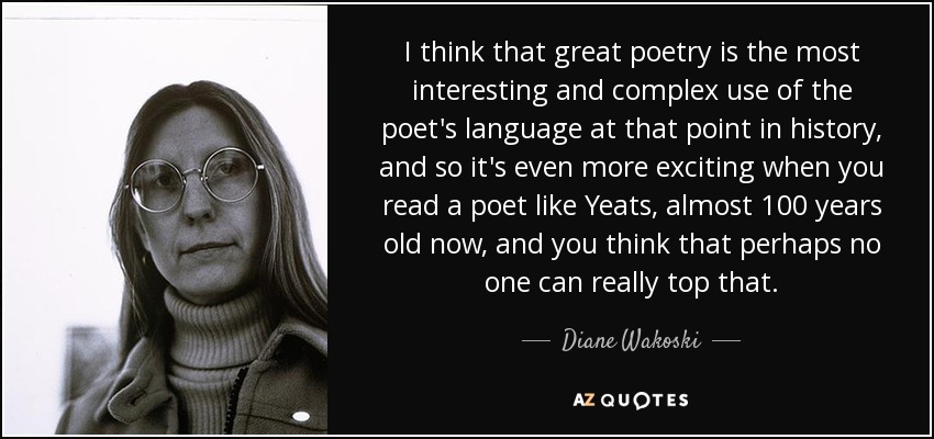 I think that great poetry is the most interesting and complex use of the poet's language at that point in history, and so it's even more exciting when you read a poet like Yeats, almost 100 years old now, and you think that perhaps no one can really top that. - Diane Wakoski