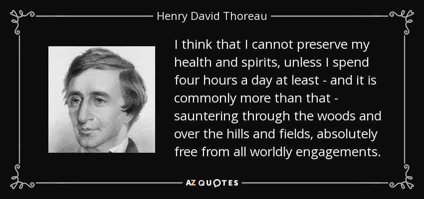 I think that I cannot preserve my health and spirits, unless I spend four hours a day at least - and it is commonly more than that - sauntering through the woods and over the hills and fields, absolutely free from all worldly engagements. - Henry David Thoreau