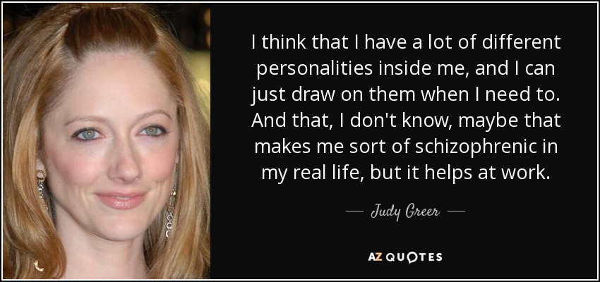 I think that I have a lot of different personalities inside me, and I can just draw on them when I need to. And that, I don't know, maybe that makes me sort of schizophrenic in my real life, but it helps at work. - Judy Greer