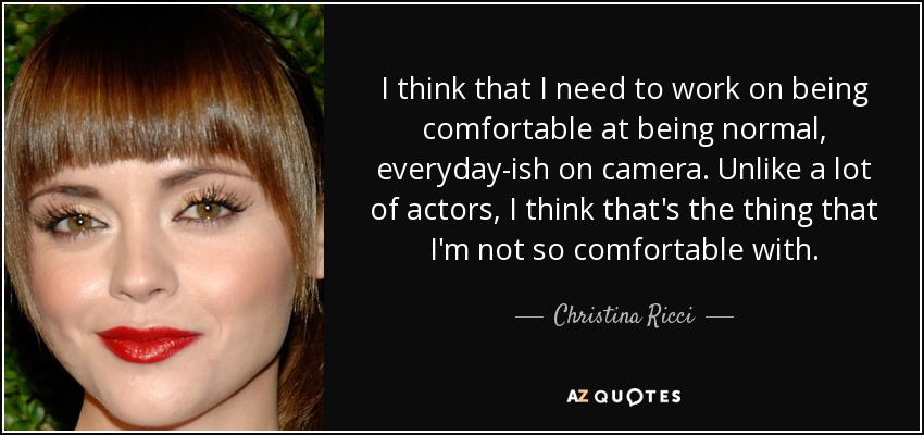 I think that I need to work on being comfortable at being normal, everyday-ish on camera. Unlike a lot of actors, I think that's the thing that I'm not so comfortable with. - Christina Ricci