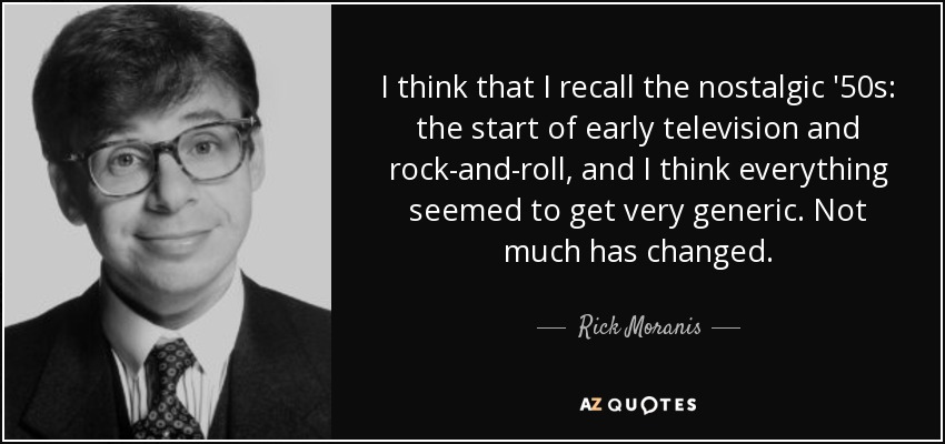 I think that I recall the nostalgic '50s: the start of early television and rock-and-roll, and I think everything seemed to get very generic. Not much has changed. - Rick Moranis