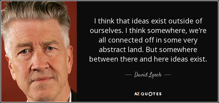 I think that ideas exist outside of ourselves. I think somewhere, we're all connected off in some very abstract land. But somewhere between there and here ideas exist. - David Lynch