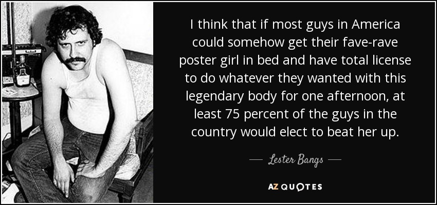 I think that if most guys in America could somehow get their fave-rave poster girl in bed and have total license to do whatever they wanted with this legendary body for one afternoon, at least 75 percent of the guys in the country would elect to beat her up. - Lester Bangs