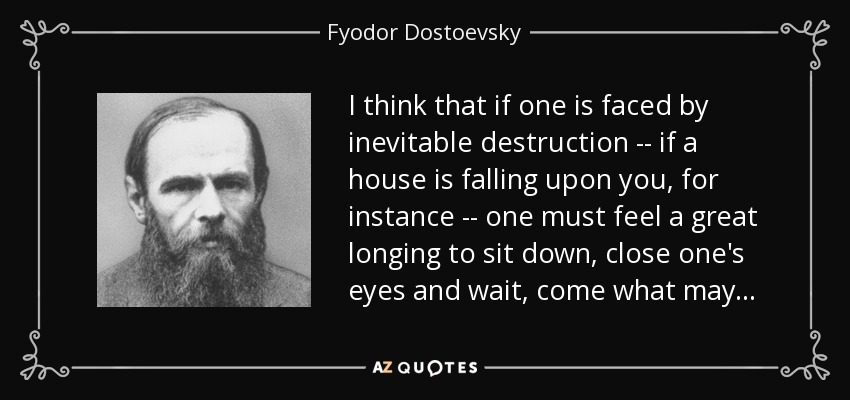 I think that if one is faced by inevitable destruction -- if a house is falling upon you, for instance -- one must feel a great longing to sit down, close one's eyes and wait, come what may . . . - Fyodor Dostoevsky