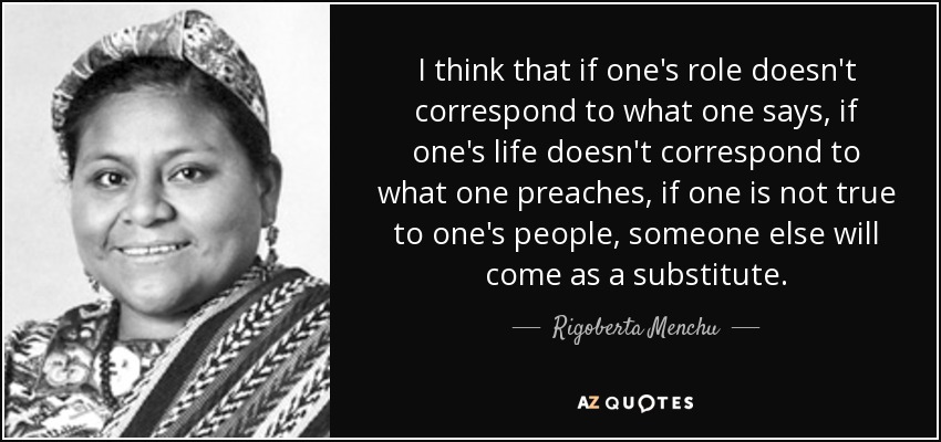 I think that if one's role doesn't correspond to what one says, if one's life doesn't correspond to what one preaches, if one is not true to one's people, someone else will come as a substitute. - Rigoberta Menchu