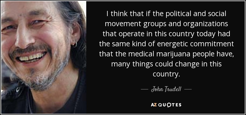 I think that if the political and social movement groups and organizations that operate in this country today had the same kind of energetic commitment that the medical marijuana people have, many things could change in this country. - John Trudell