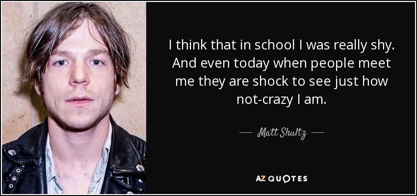 I think that in school I was really shy. And even today when people meet me they are shock to see just how not-crazy I am. - Matt Shultz