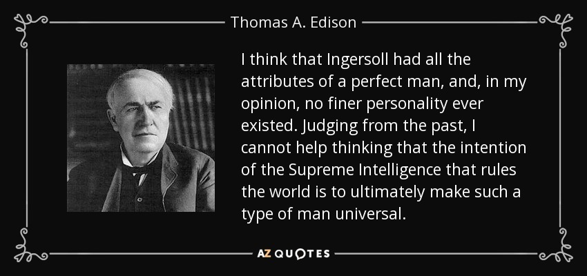 I think that Ingersoll had all the attributes of a perfect man, and, in my opinion, no finer personality ever existed. Judging from the past, I cannot help thinking that the intention of the Supreme Intelligence that rules the world is to ultimately make such a type of man universal. - Thomas A. Edison