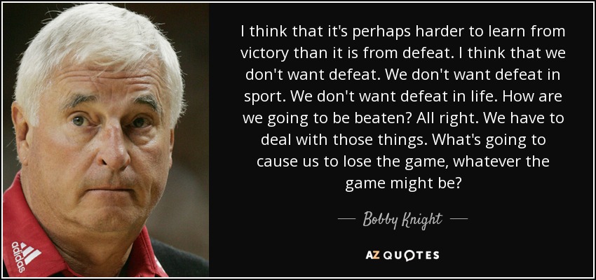 I think that it's perhaps harder to learn from victory than it is from defeat. I think that we don't want defeat. We don't want defeat in sport. We don't want defeat in life. How are we going to be beaten? All right. We have to deal with those things. What's going to cause us to lose the game, whatever the game might be? - Bobby Knight