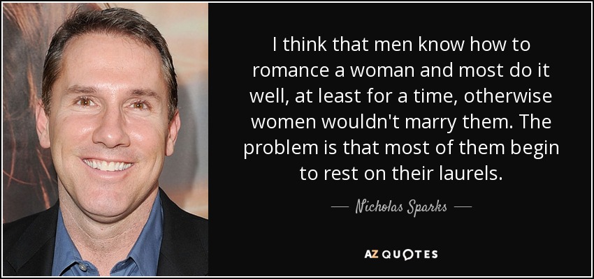 I think that men know how to romance a woman and most do it well, at least for a time, otherwise women wouldn't marry them. The problem is that most of them begin to rest on their laurels. - Nicholas Sparks