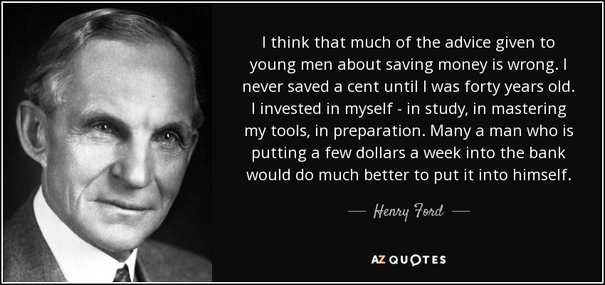 I think that much of the advice given to young men about saving money is wrong. I never saved a cent until I was forty years old. I invested in myself - in study, in mastering my tools, in preparation. Many a man who is putting a few dollars a week into the bank would do much better to put it into himself. - Henry Ford