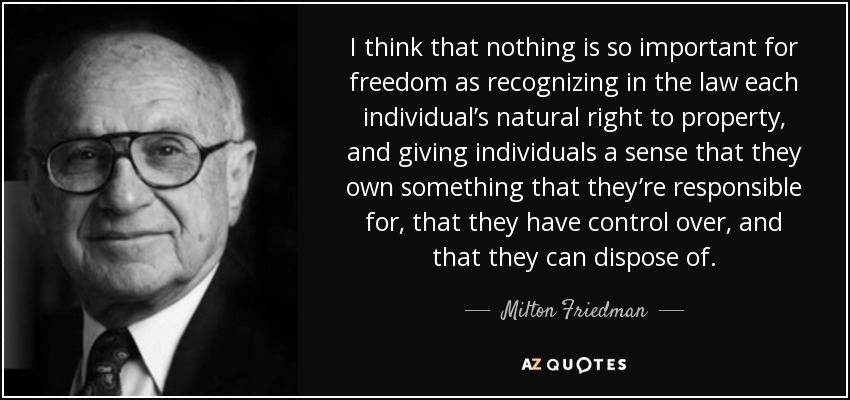 I think that nothing is so important for freedom as recognizing in the law each individual’s natural right to property, and giving individuals a sense that they own something that they’re responsible for, that they have control over, and that they can dispose of. - Milton Friedman
