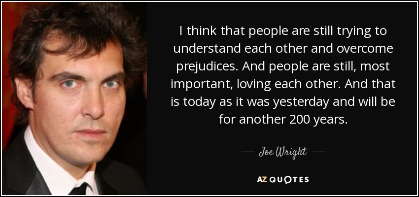 I think that people are still trying to understand each other and overcome prejudices. And people are still, most important, loving each other. And that is today as it was yesterday and will be for another 200 years. - Joe Wright