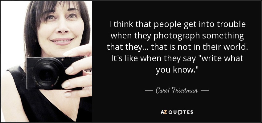 I think that people get into trouble when they photograph something that they... that is not in their world. It's like when they say 