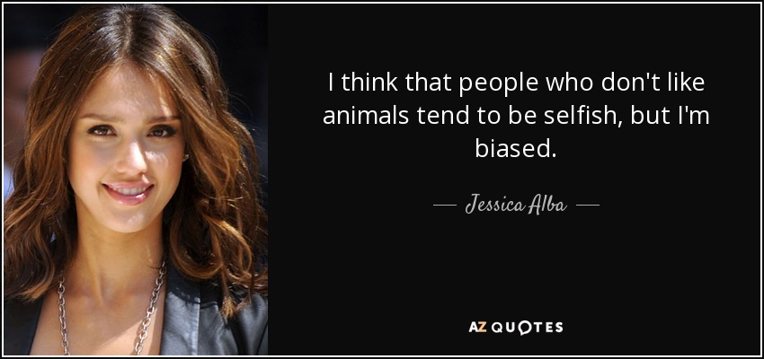 I think that people who don't like animals tend to be selfish, but I'm biased. - Jessica Alba