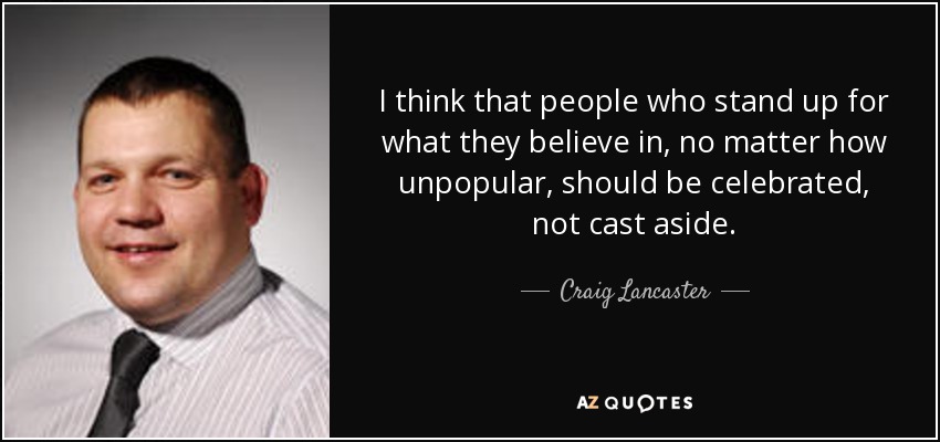 I think that people who stand up for what they believe in, no matter how unpopular, should be celebrated, not cast aside. - Craig Lancaster