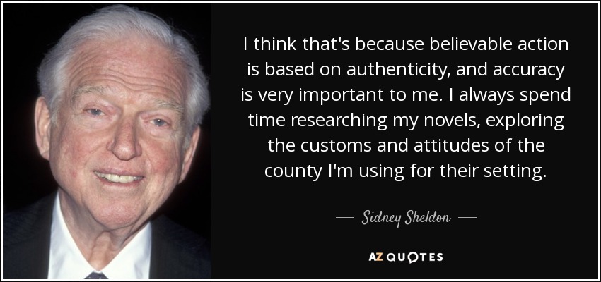I think that's because believable action is based on authenticity, and accuracy is very important to me. I always spend time researching my novels, exploring the customs and attitudes of the county I'm using for their setting. - Sidney Sheldon