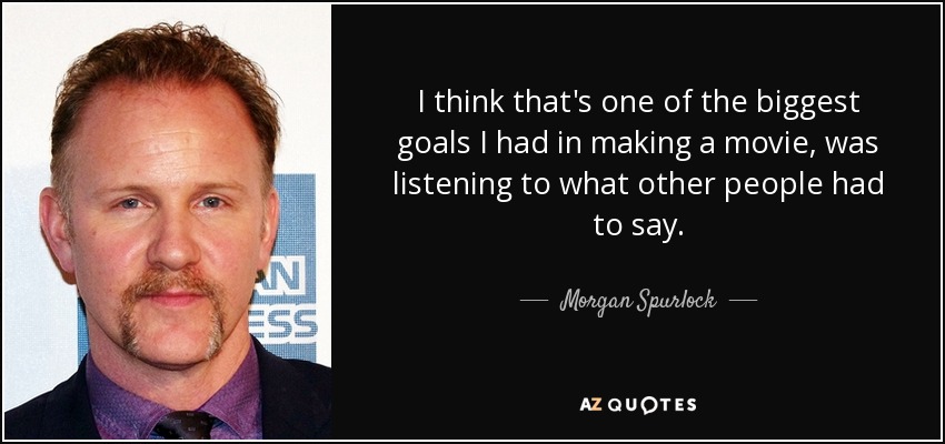 I think that's one of the biggest goals I had in making a movie, was listening to what other people had to say. - Morgan Spurlock