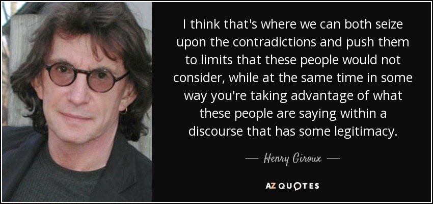 I think that's where we can both seize upon the contradictions and push them to limits that these people would not consider, while at the same time in some way you're taking advantage of what these people are saying within a discourse that has some legitimacy. - Henry Giroux
