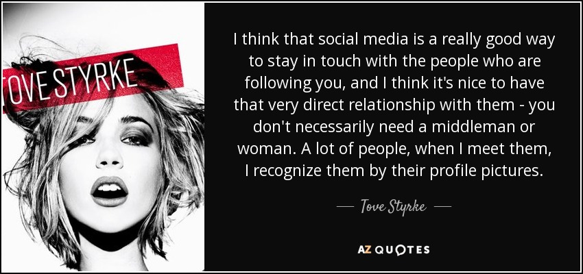 I think that social media is a really good way to stay in touch with the people who are following you, and I think it's nice to have that very direct relationship with them - you don't necessarily need a middleman or woman. A lot of people, when I meet them, I recognize them by their profile pictures. - Tove Styrke