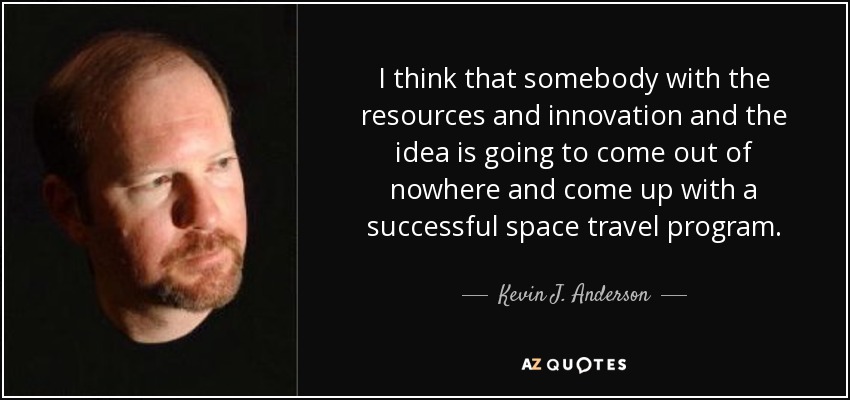 I think that somebody with the resources and innovation and the idea is going to come out of nowhere and come up with a successful space travel program. - Kevin J. Anderson