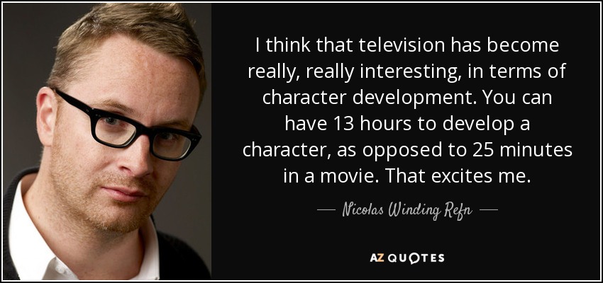 I think that television has become really, really interesting, in terms of character development. You can have 13 hours to develop a character, as opposed to 25 minutes in a movie. That excites me. - Nicolas Winding Refn