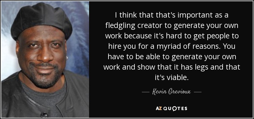 I think that that's important as a fledgling creator to generate your own work because it's hard to get people to hire you for a myriad of reasons. You have to be able to generate your own work and show that it has legs and that it's viable. - Kevin Grevioux