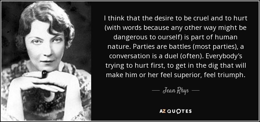 I think that the desire to be cruel and to hurt (with words because any other way might be dangerous to ourself) is part of human nature. Parties are battles (most parties), a conversation is a duel (often). Everybody's trying to hurt first, to get in the dig that will make him or her feel superior, feel triumph. - Jean Rhys